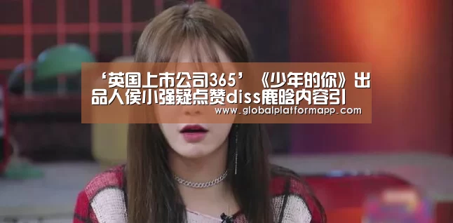‘英国上市公司365’《少年的你》出品人侯小强疑点赞diss鹿晗内容引发热议(图1) 英国365集团