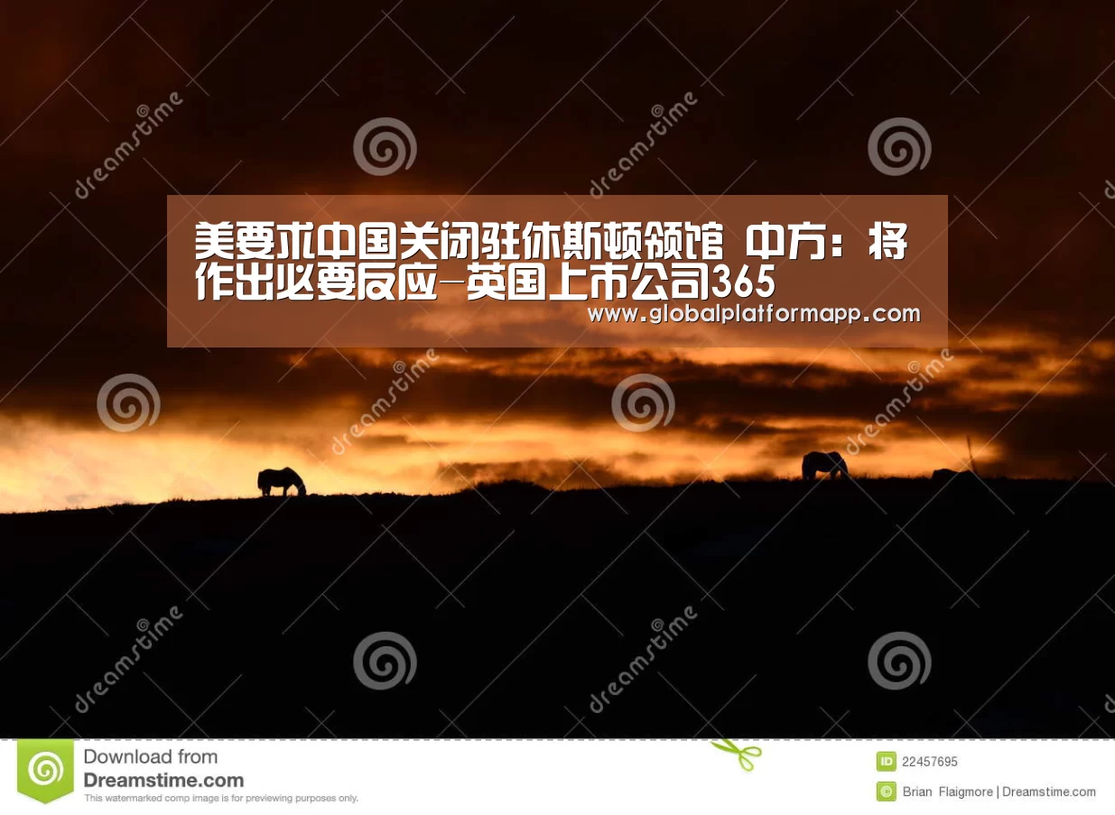 美要求中国关闭驻休斯顿领馆 中方:将作出必要反应-英国上市公司365(图1) 英国365集团